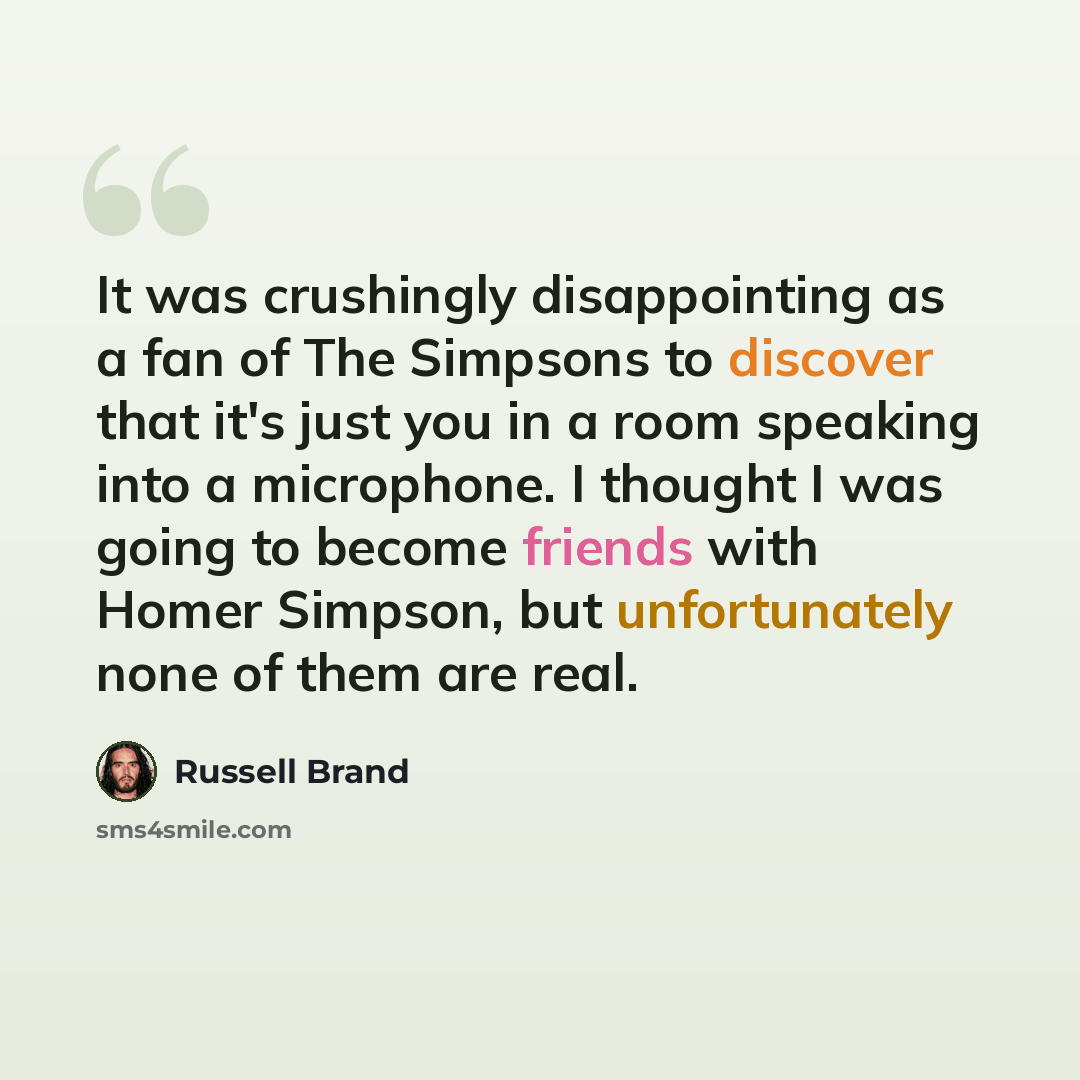 “It was crushingly disappointing as a fan of The Simpsons to discover that it's just you in a room speaking into a microphone. I thought I was going to become friends with Homer Simpson, but unfortunately none of them are real.” quote by Russell Brand