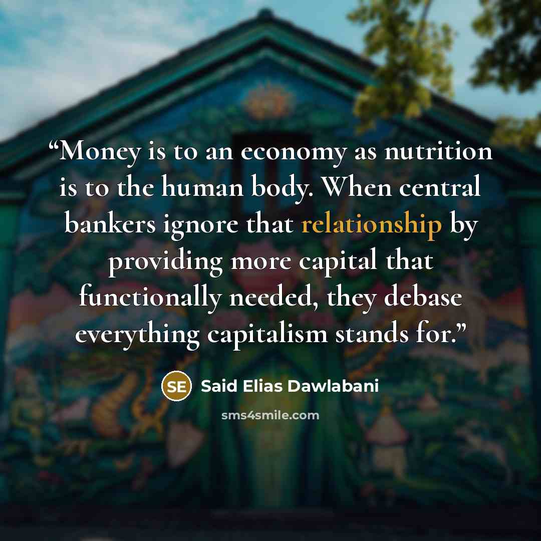 “Money is to an economy as nutrition is to the human body. When central bankers ignore that relationship by providing more capital that functionally needed, they debase everything capitalism stands for.” quote by Said Elias Dawlabani