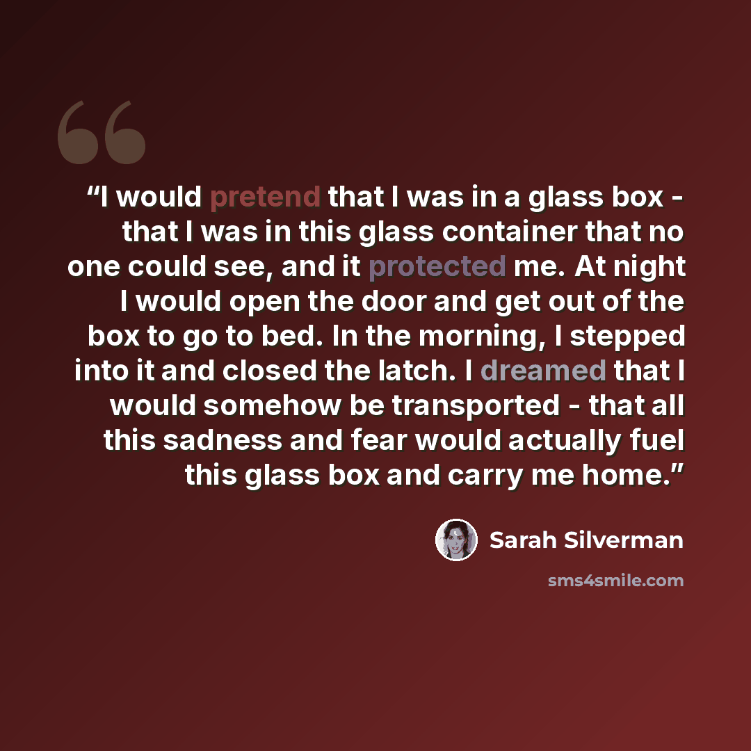 “I would pretend that I was in a glass box - that I was in this glass container that no one could see, and it protected me. At night I would open the door and get out of the box to go to bed. In the morning, I stepped into it and closed the latch. I dreamed that I would somehow be transported…” quote by Sarah Silverman