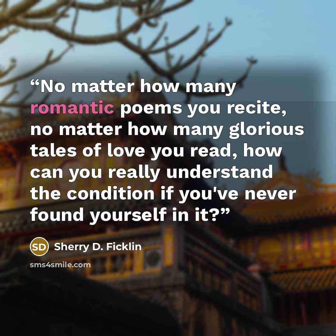 “No matter how many romantic poems you recite, no matter how many glorious tales of love you read, how can you really understand the condition if you've never found yourself in it?” quote by Sherry D. Ficklin