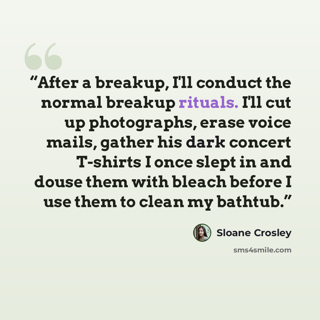 “After a breakup, I'll conduct the normal breakup rituals. I'll cut up photographs, erase voice mails, gather his dark concert T-shirts I once slept in and douse them with bleach before I use them to clean my bathtub.” quote by Sloane Crosley