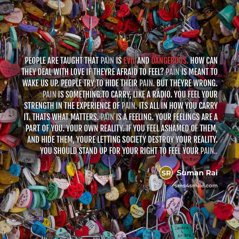 “People are taught that pain is evil and dangerous. How can they deal with love if theyre afraid to feel? Pain is meant to wake us up. People try to hide their pain. But theyre wrong. Pain is something to carry, like a radio. You feel your strength in the experience of pain. Its all in how you…” quote by Suman Rai