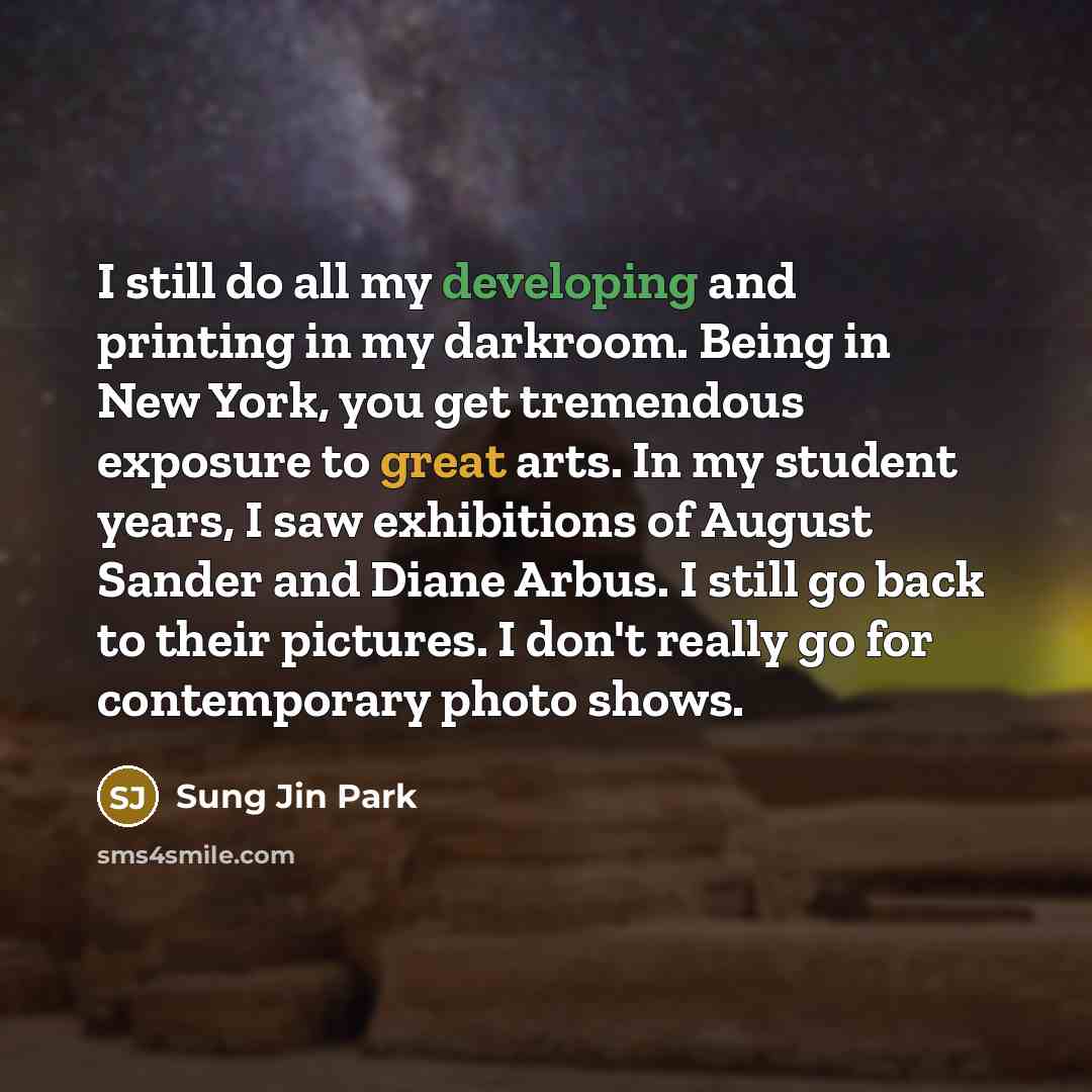 “I still do all my developing and printing in my darkroom. Being in New York, you get tremendous exposure to great arts. In my student years, I saw exhibitions of August Sander and Diane Arbus. I still go back to their pictures. I don't really go for contemporary photo shows.” quote by Sung Jin Park