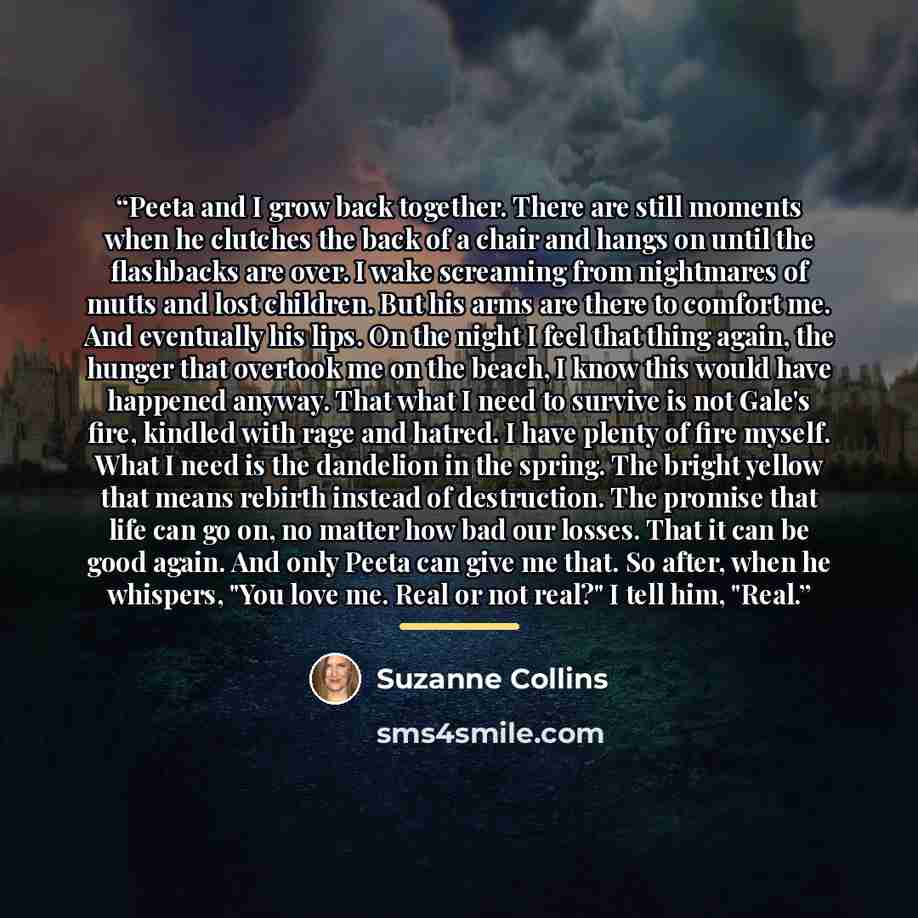 “Peeta and I grow back together. There are still moments when he clutches the back of a chair and hangs on until the flashbacks are over. I wake screaming from nightmares of mutts and lost children. But his arms are there to comfort me. And eventually his lips. On the night I feel that thing again…” quote by Suzanne Collins