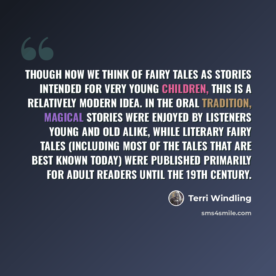 “Though now we think of fairy tales as stories intended for very young children, this is a relatively modern idea. In the oral tradition, magical stories were enjoyed by listeners young and old alike, while literary fairy tales (including most of the tales that are best known today) were published…” quote by Terri Windling