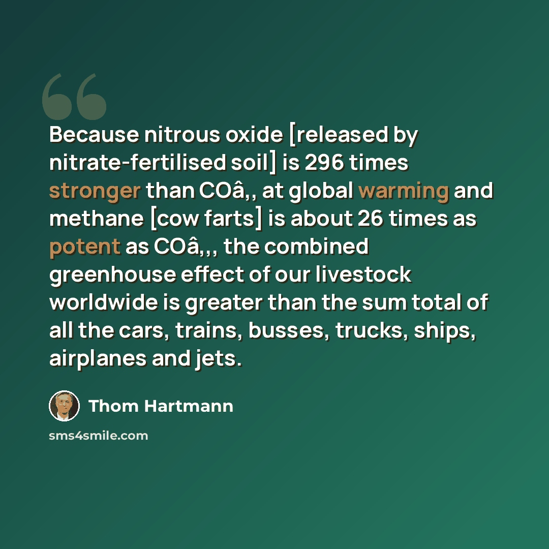 “Because nitrous oxide [released by nitrate-fertilised soil] is 296 times stronger than COâ‚‚ at global warming and methane [cow farts] is about 26 times as potent as COâ‚‚, the combined greenhouse effect of our livestock worldwide is greater than the sum total of all the cars, trains, busses…” quote by Thom Hartmann