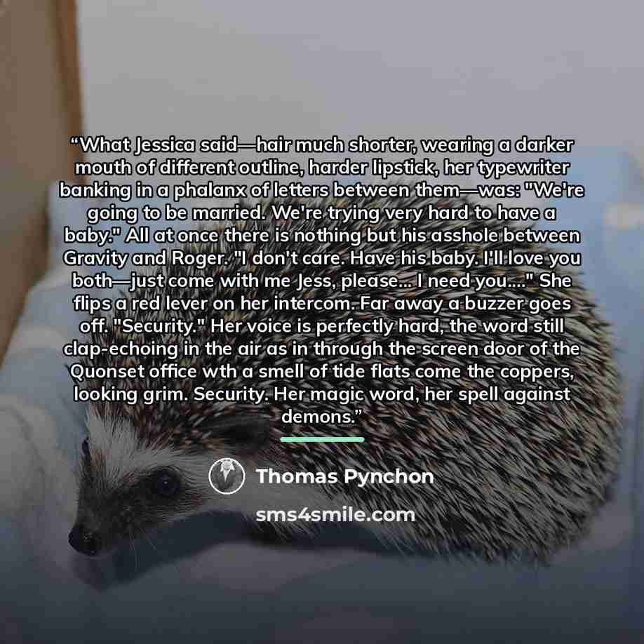 “What Jessica said—hair much shorter, wearing a darker mouth of different outline, harder lipstick, her typewriter banking in a phalanx of letters between them—was: "We're going to be married. We're trying very hard to have a baby." All at once there is nothing but his asshole between Gravity and…” quote by Thomas Pynchon
