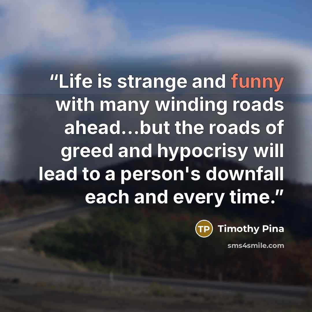 “Life is strange and funny with many winding roads ahead...but the roads of greed and hypocrisy will lead to a person's downfall each and every time.” quote by Timothy Pina