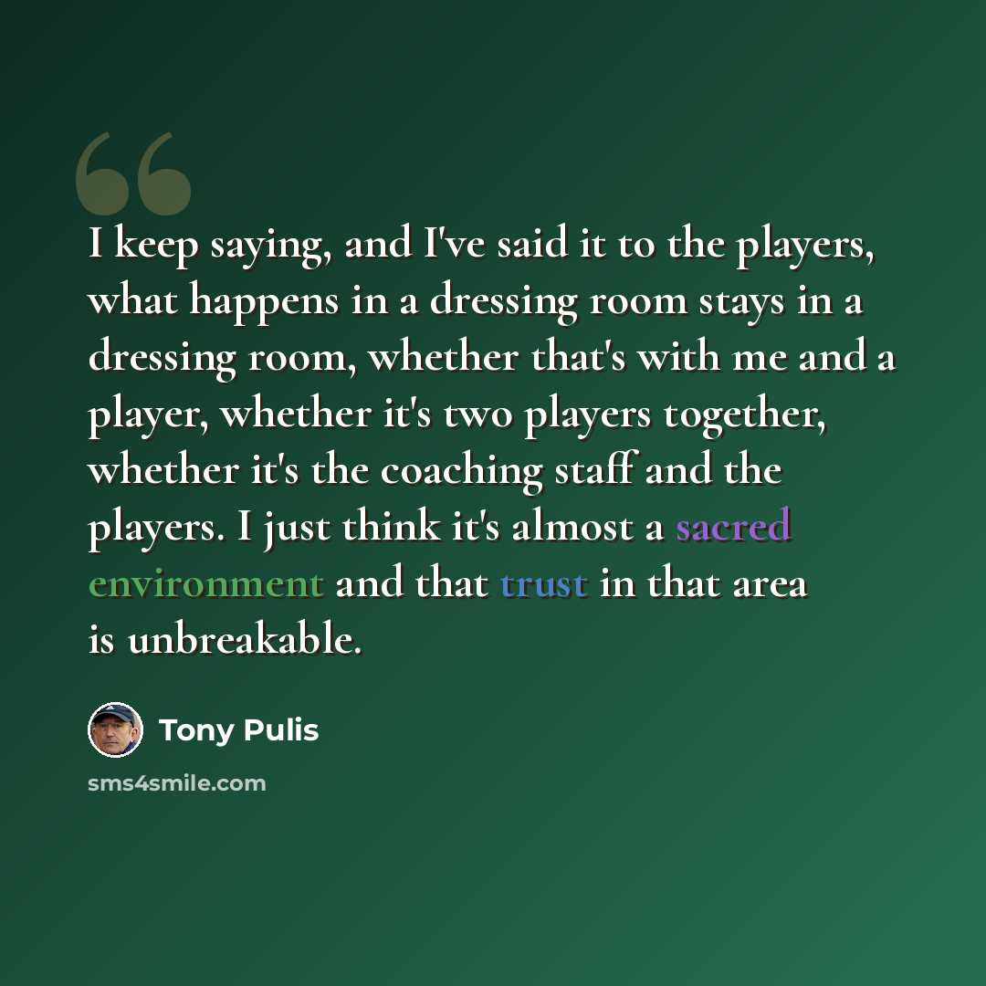 “I keep saying, and I've said it to the players, what happens in a dressing room stays in a dressing room, whether that's with me and a player, whether it's two players together, whether it's the coaching staff and the players. I just think it's almost a sacred environment and that trust in that…” quote by Tony Pulis