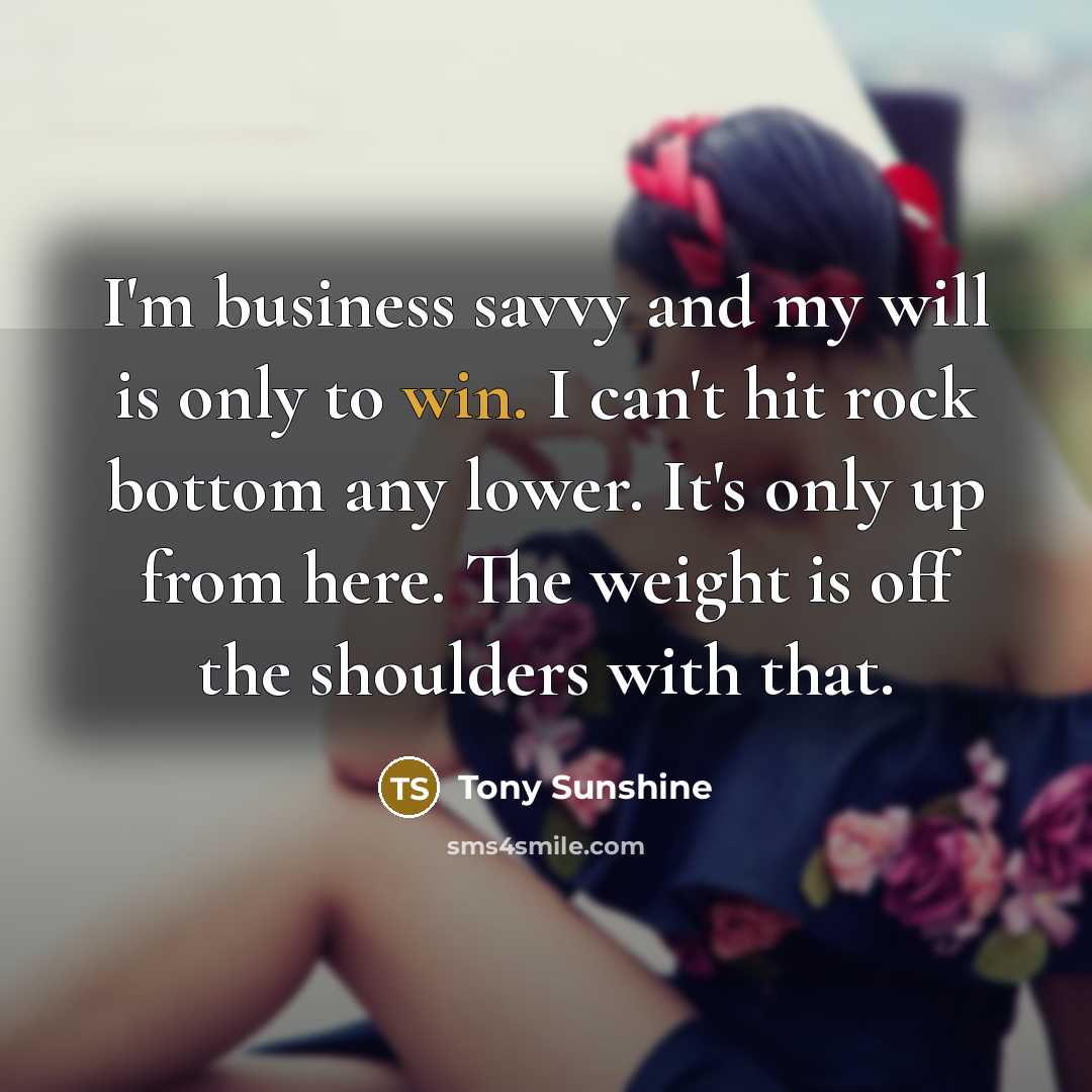 “I'm business savvy and my will is only to win. I can't hit rock bottom any lower. It's only up from here. The weight is off the shoulders with that.” quote by Tony Sunshine