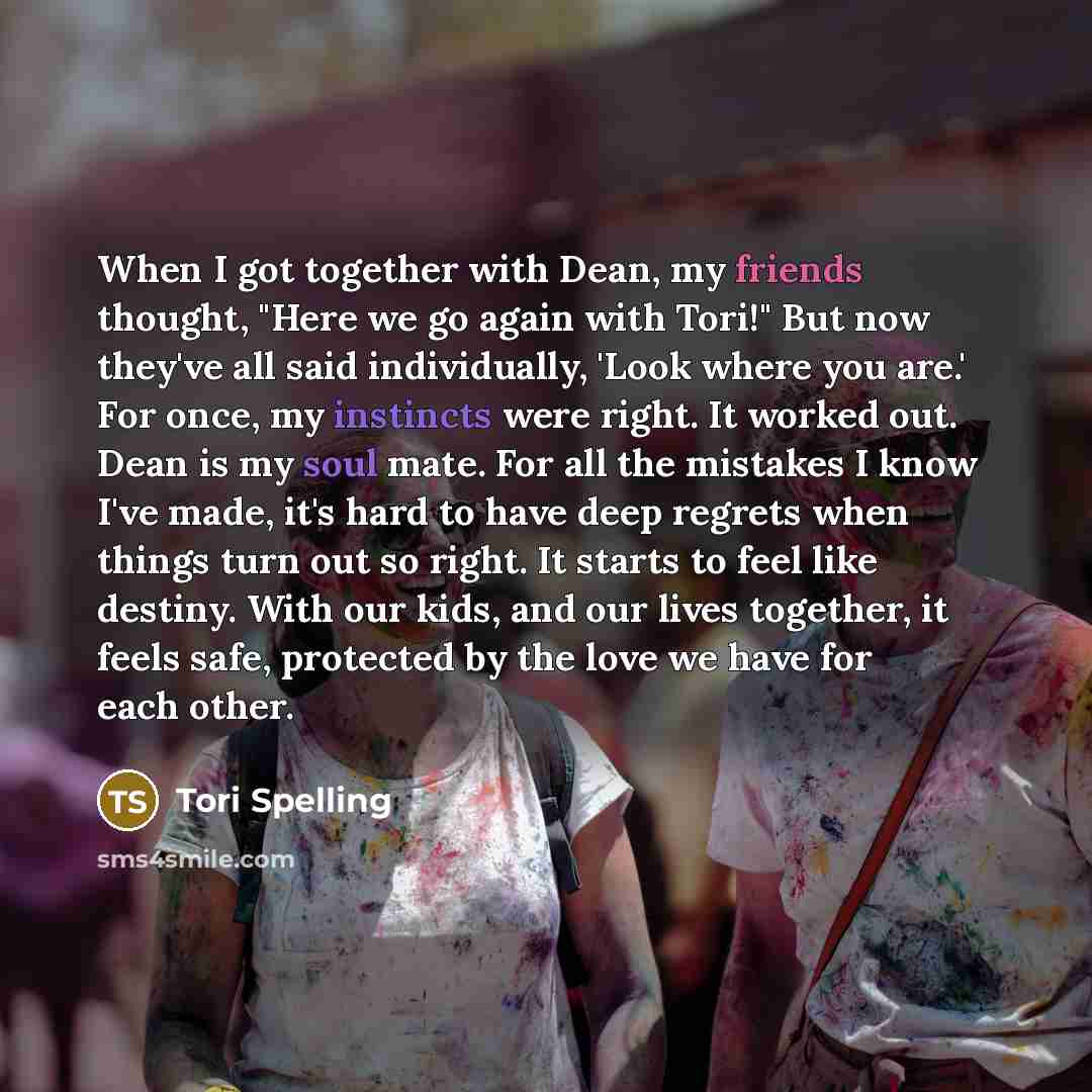 “When I got together with Dean, my friends thought, "Here we go again with Tori!" But now they've all said individually, 'Look where you are.' For once, my instincts were right. It worked out. Dean is my soul mate. For all the mistakes I know I've made, it's hard to have deep regrets when things…” quote by Tori Spelling