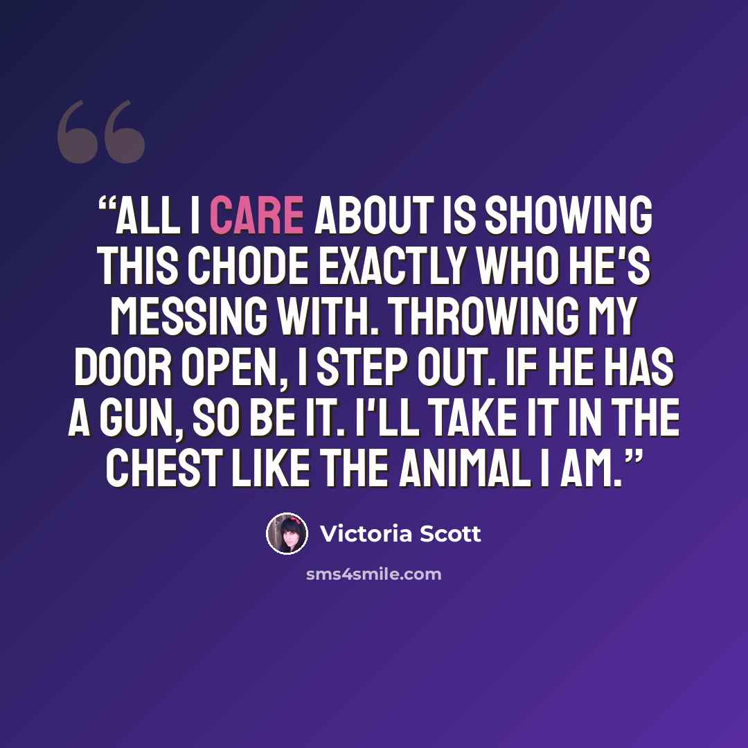 “All I care about is showing this chode exactly who he's messing with. Throwing my door open, I step out. If he has a gun, so be it. I'll take it in the chest like the animal I am.” quote by Victoria Scott