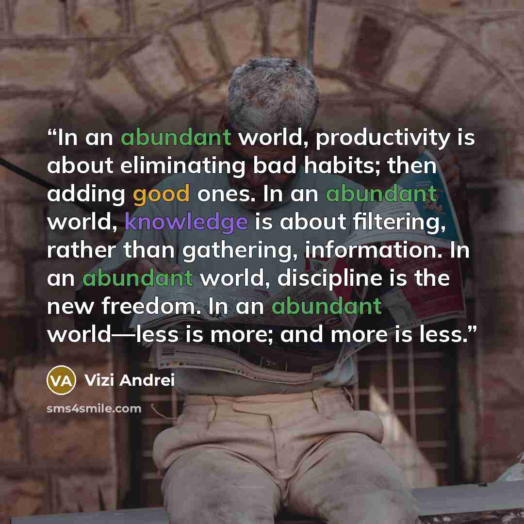 “In an abundant world, productivity is about eliminating bad habits; then adding good ones. In an abundant world, knowledge is about filtering, rather than gathering, information. In an abundant world, discipline is the new freedom. In an abundant world―less is more; and more is less.” quote by Vizi Andrei