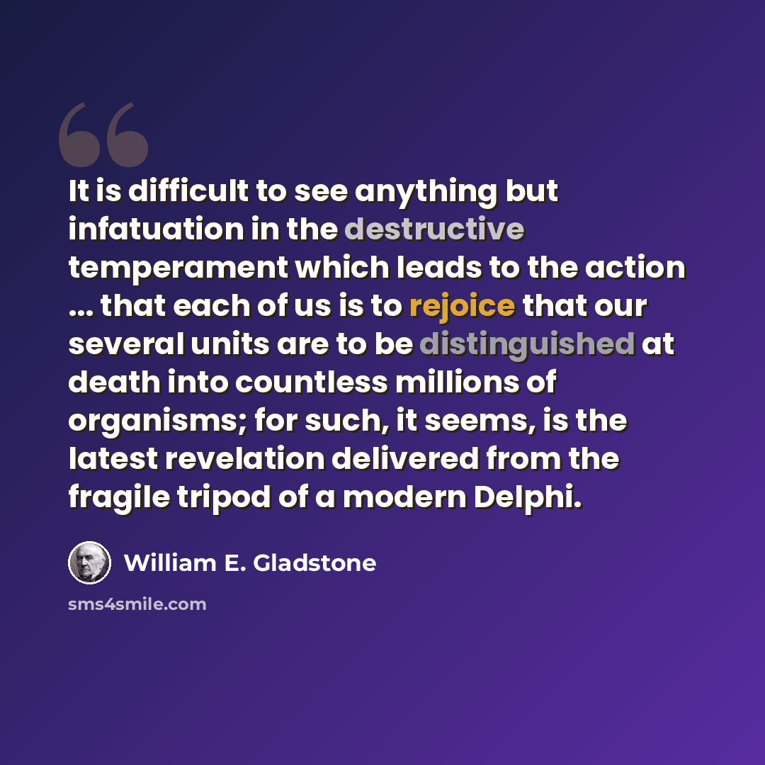 “It is difficult to see anything but infatuation in the destructive temperament which leads to the action ... that each of us is to rejoice that our several units are to be distinguished at death into countless millions of organisms; for such, it seems, is the latest revelation delivered from the…” quote by William E. Gladstone