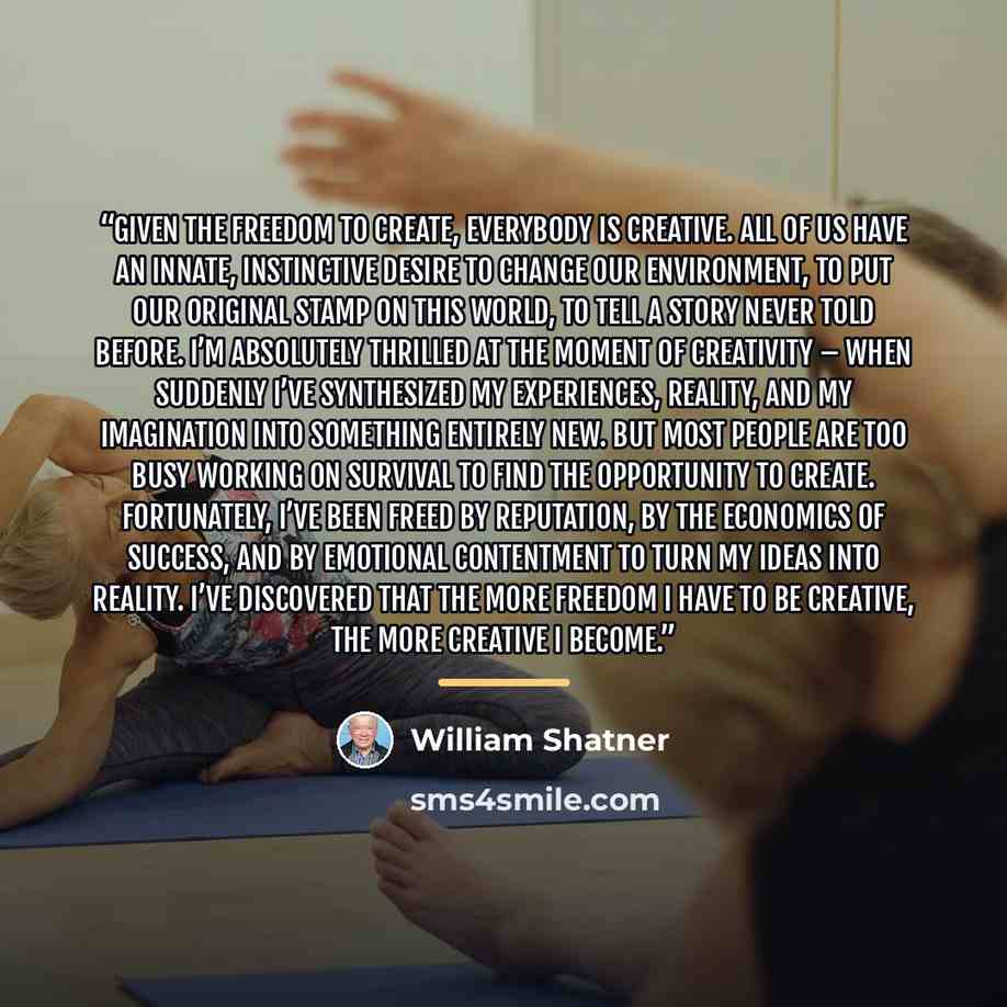 “Given the freedom to create, everybody is creative. All of us have an innate, instinctive desire to change our environment, to put our original stamp on this world, to tell a story never told before. I’m absolutely thrilled at the moment of creativity – when suddenly I’ve synthesized my…” quote by William Shatner