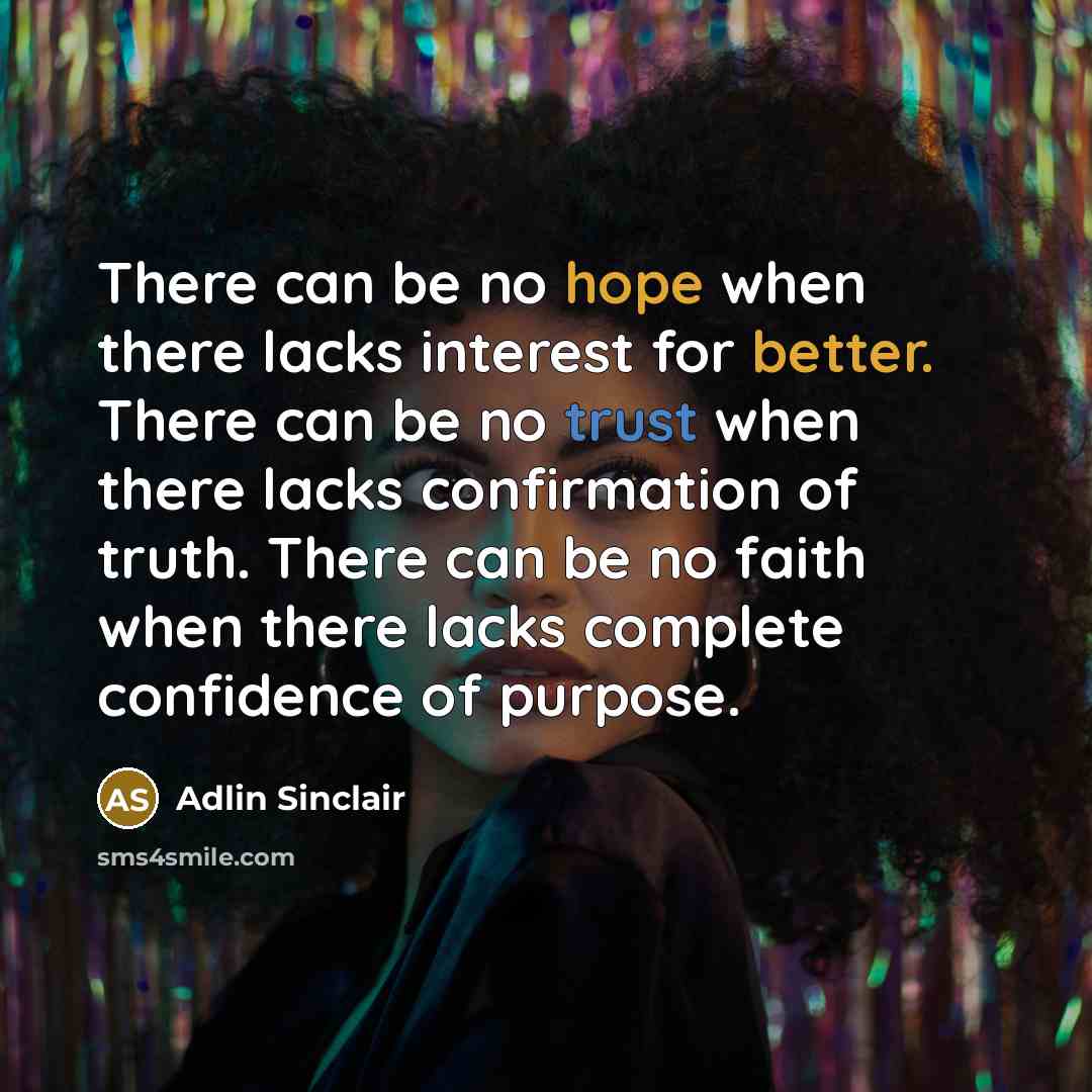 “There can be no hope when there lacks interest for better. There can be no trust when there lacks confirmation of truth. There can be no faith when there lacks complete confidence of purpose.” quote by Adlin Sinclair