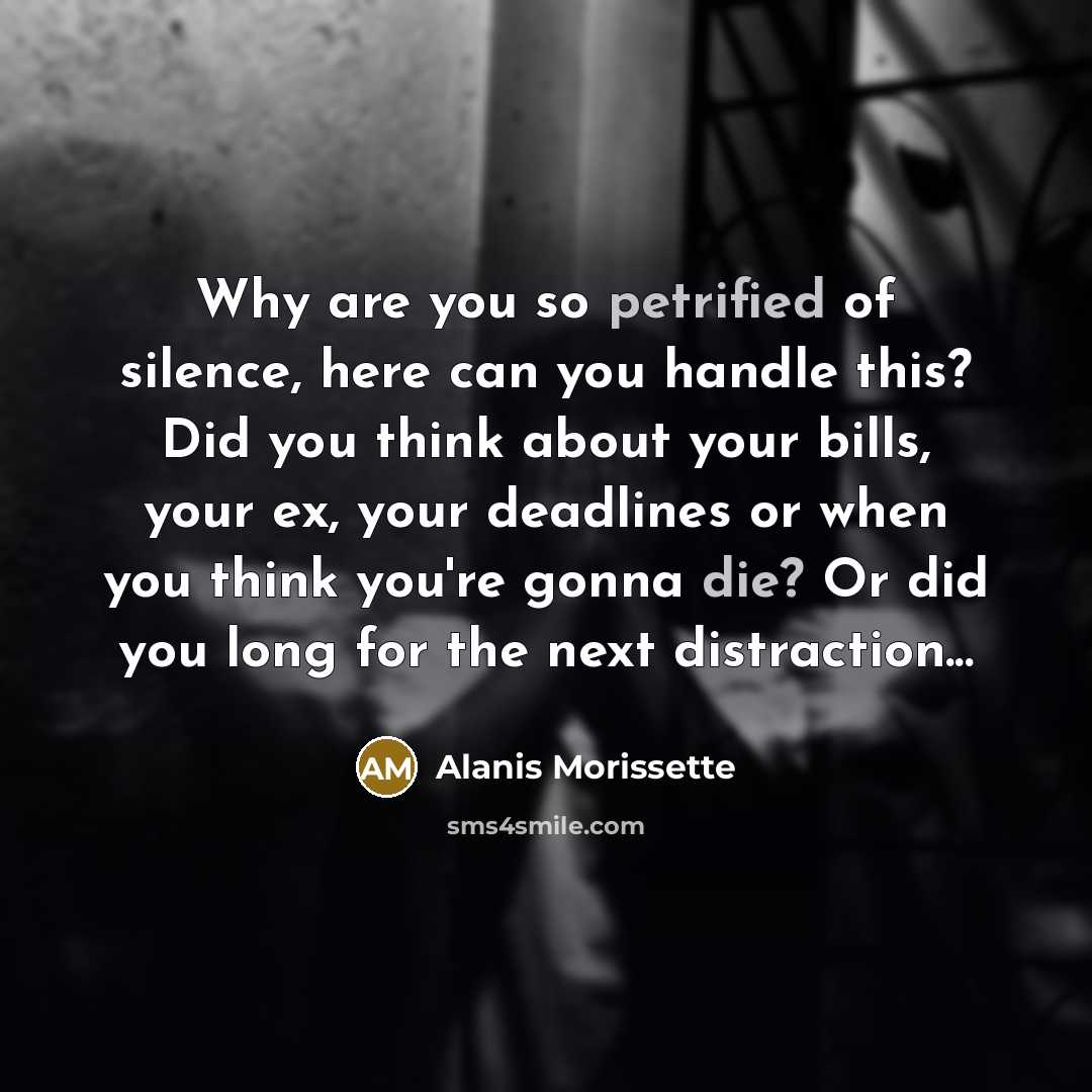 “Why are you so petrified of silence, here can you handle this? Did you think about your bills, your ex, your deadlines or when you think you're gonna die? Or did you long for the next distraction...” quote by Alanis Morissette