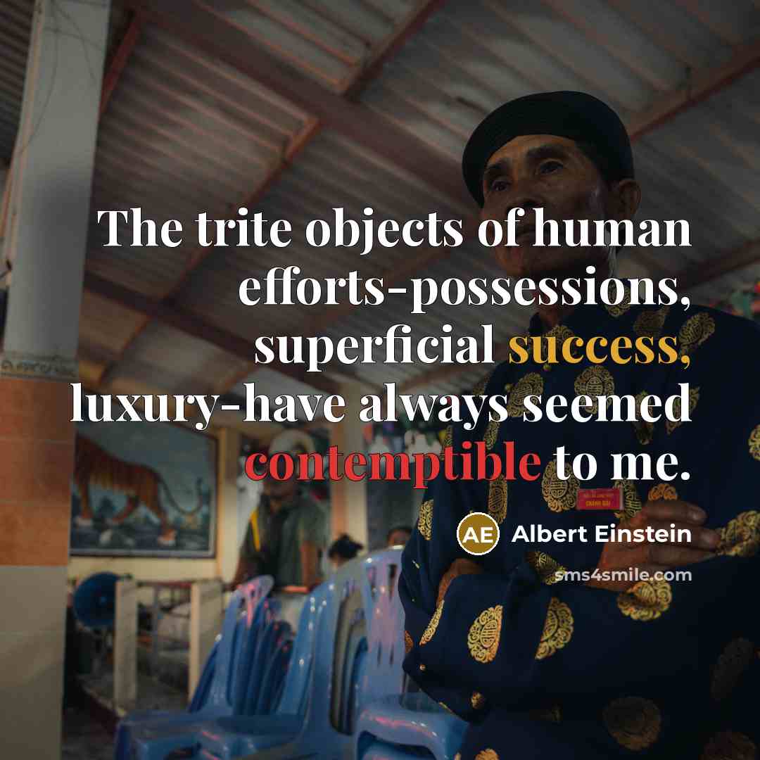 “The trite objects of human efforts-possessions, superficial success, luxury-have always seemed contemptible to me.” quote by Albert Einstein