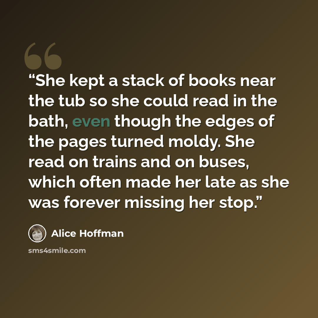 “She kept a stack of books near the tub so she could read in the bath, even though the edges of the pages turned moldy. She read on trains and on buses, which often made her late as she was forever missing her stop.” quote by Alice Hoffman