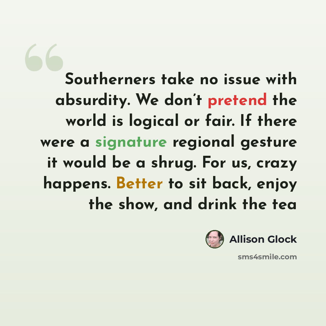 “Southerners take no issue with absurdity. We don’t pretend the world is logical or fair. If there were a signature regional gesture it would be a shrug. For us, crazy happens. Better to sit back, enjoy the show, and drink the tea” quote by Allison Glock