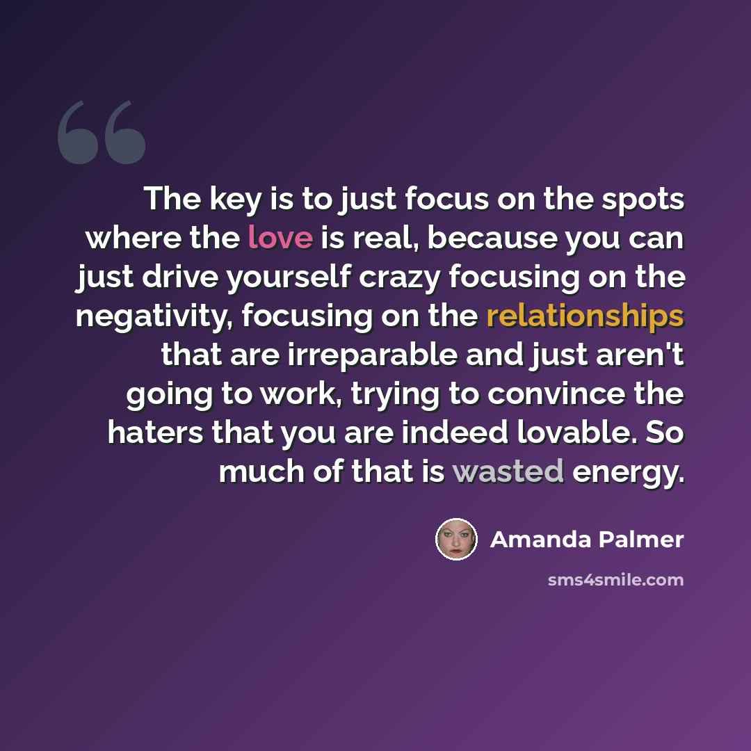 “The key is to just focus on the spots where the love is real, because you can just drive yourself crazy focusing on the negativity, focusing on the relationships that are irreparable and just aren't going to work, trying to convince the haters that you are indeed lovable. So much of that is wasted…” quote by Amanda Palmer