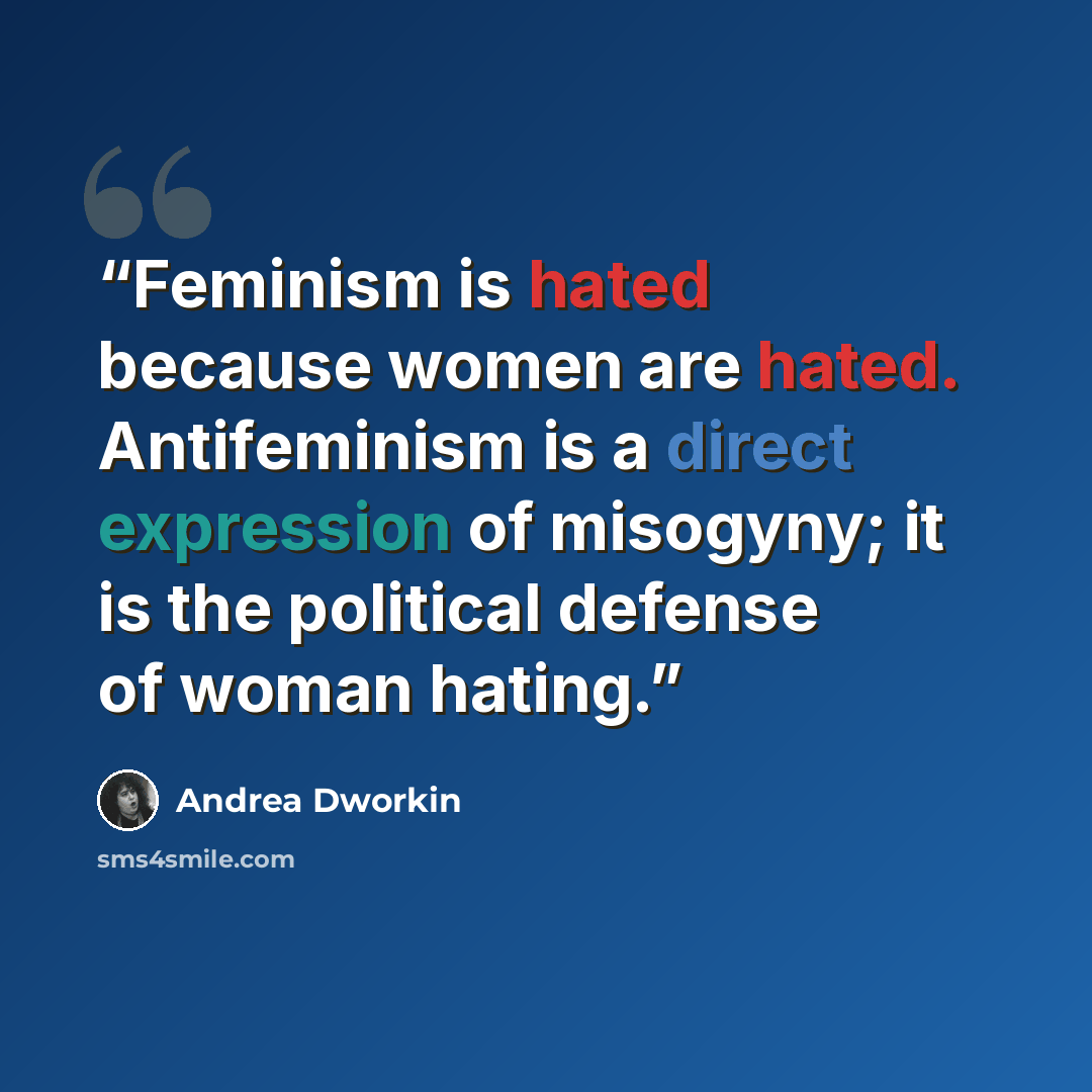 “Feminism is hated because women are hated. Antifeminism is a direct expression of misogyny; it is the political defense of woman hating.” quote by Andrea Dworkin