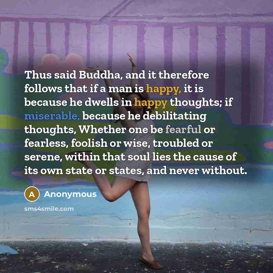 “Thus said Buddha, and it therefore follows that if a man is happy, it is because he dwells in happy thoughts; if miserable, because he debilitating thoughts, Whether one be fearful or fearless, foolish or wise, troubled or serene, within that soul lies the cause of its own state or states, and…” quote by Anonymous