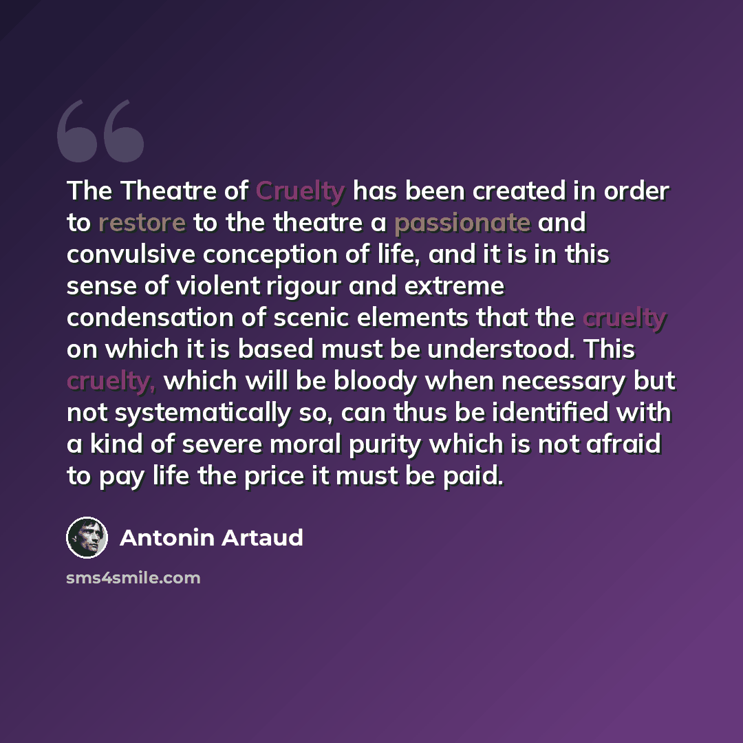 “The Theatre of Cruelty has been created in order to restore to the theatre a passionate and convulsive conception of life, and it is in this sense of violent rigour and extreme condensation of scenic elements that the cruelty on which it is based must be understood. This cruelty, which will be…” quote by Antonin Artaud