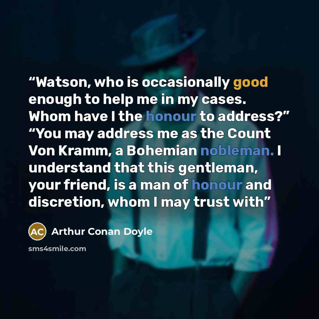 “Watson, who is occasionally good enough to help me in my cases. Whom have I the honour to address?” “You may address me as the Count Von Kramm, a Bohemian nobleman. I understand that this gentleman, your friend, is a man of honour and discretion, whom I may trust with” quote by Arthur Conan Doyle