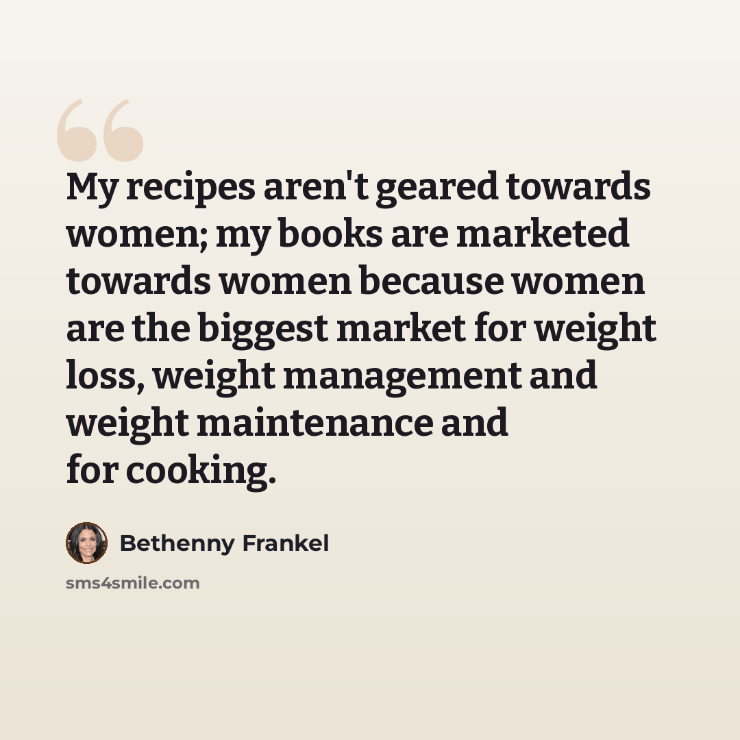 “My recipes aren't geared towards women; my books are marketed towards women because women are the biggest market for weight loss, weight management and weight maintenance and for cooking.” quote by Bethenny Frankel