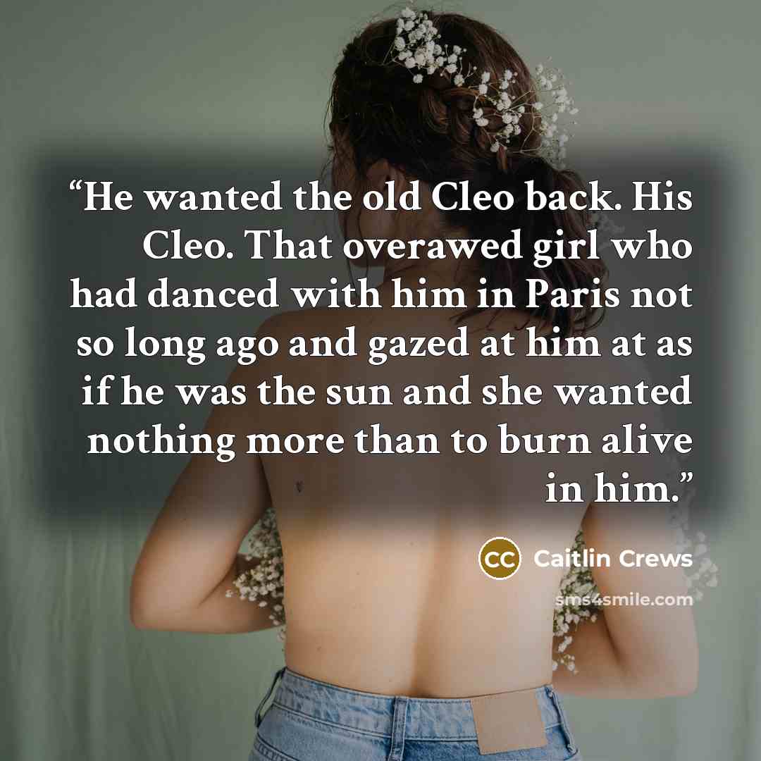 “He wanted the old Cleo back. His Cleo. That overawed girl who had danced with him in Paris not so long ago and gazed at him at as if he was the sun and she wanted nothing more than to burn alive in him.” quote by Caitlin Crews