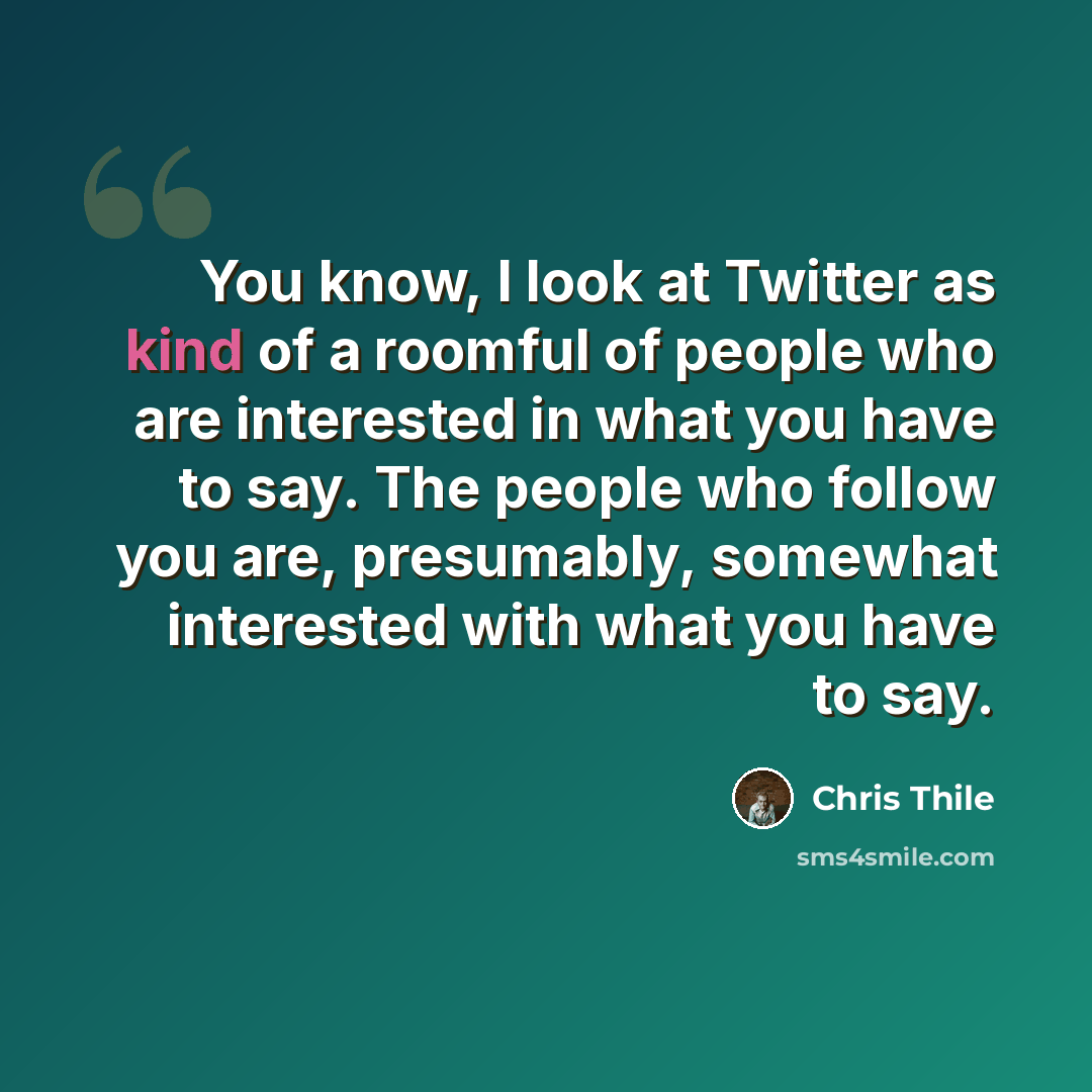 “You know, I look at Twitter as kind of a roomful of people who are interested in what you have to say. The people who follow you are, presumably, somewhat interested with what you have to say.” quote by Chris Thile