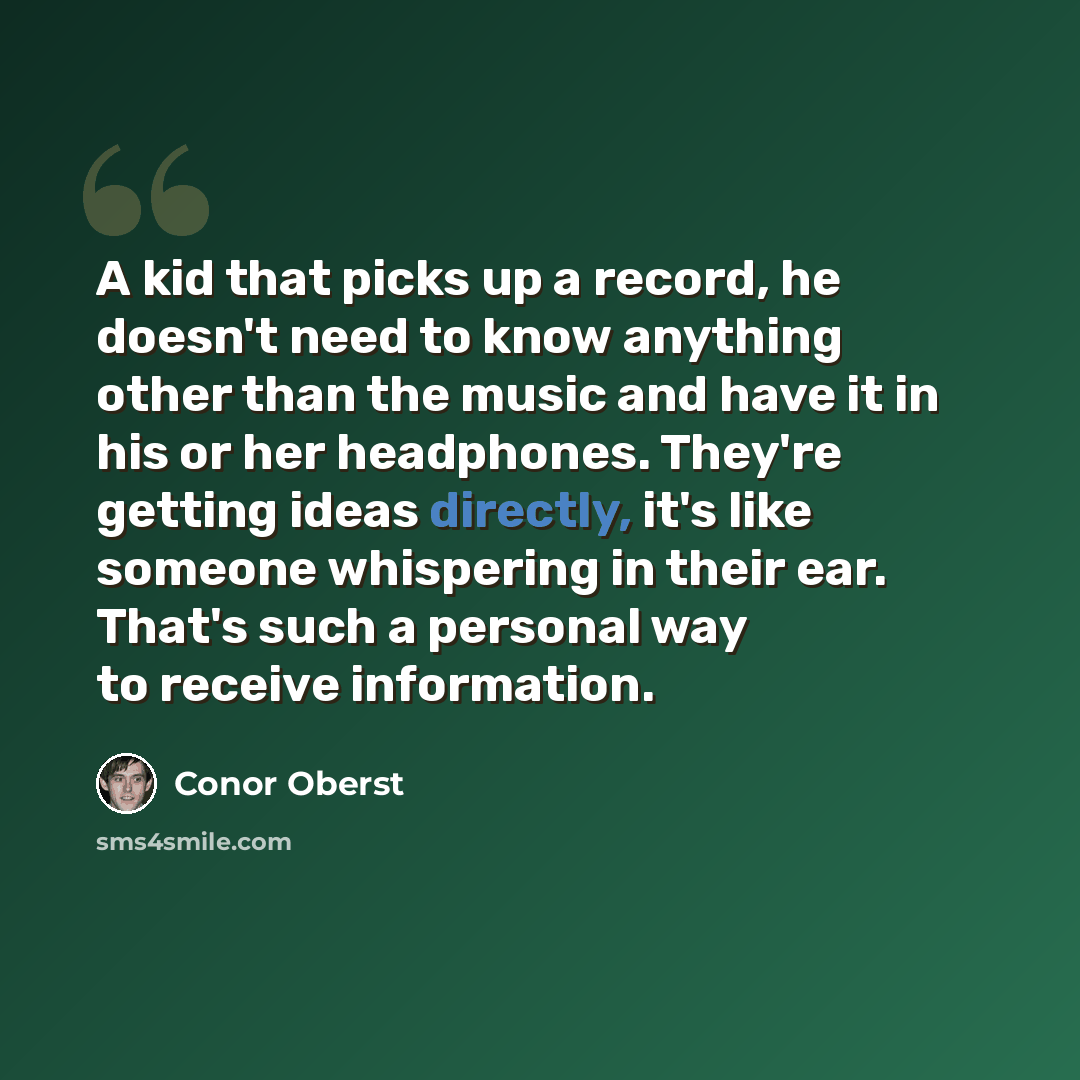 “A kid that picks up a record, he doesn't need to know anything other than the music and have it in his or her headphones. They're getting ideas directly, it's like someone whispering in their ear. That's such a personal way to receive information.” quote by Conor Oberst