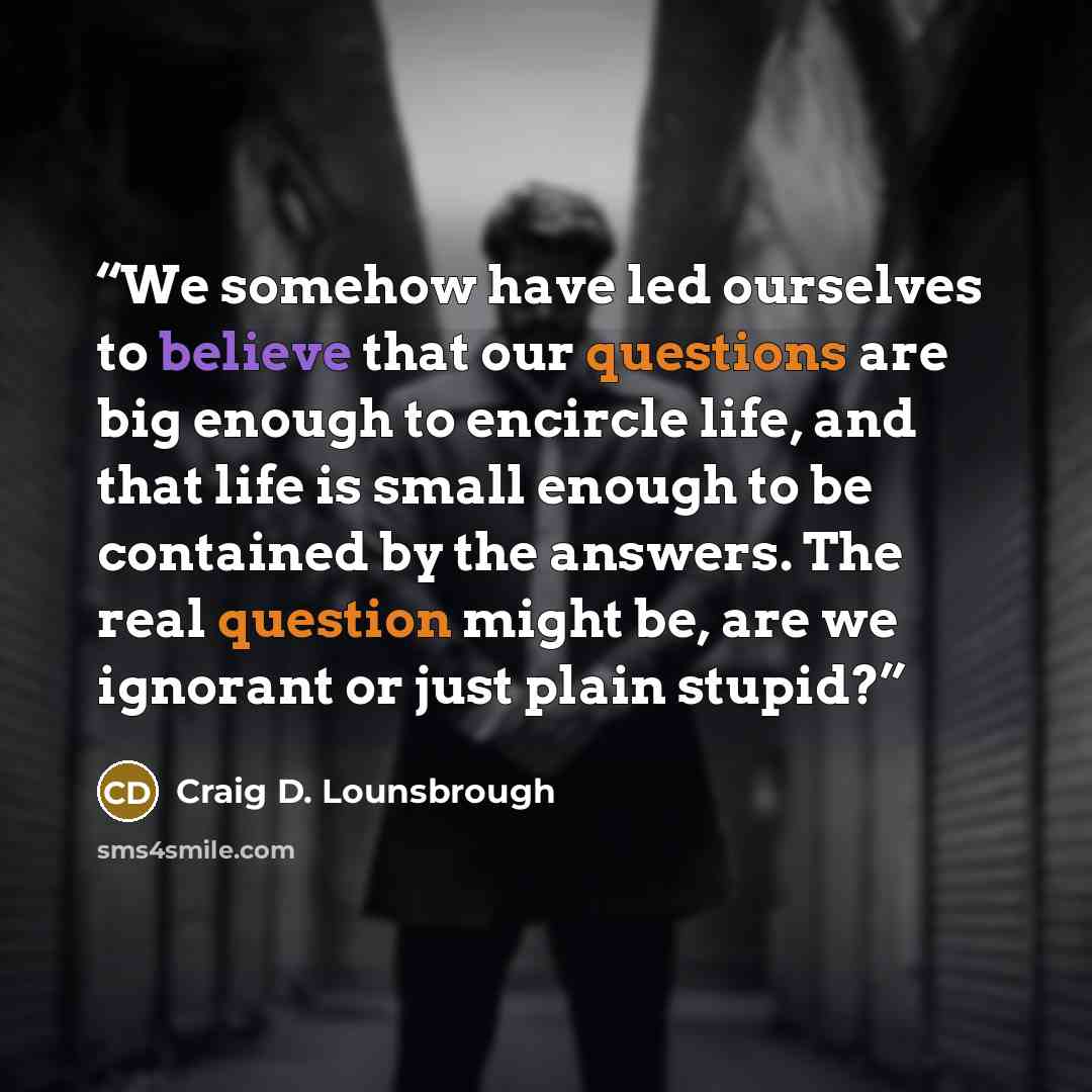 “We somehow have led ourselves to believe that our questions are big enough to encircle life, and that life is small enough to be contained by the answers. The real question might be, are we ignorant or just plain stupid?” quote by Craig D. Lounsbrough