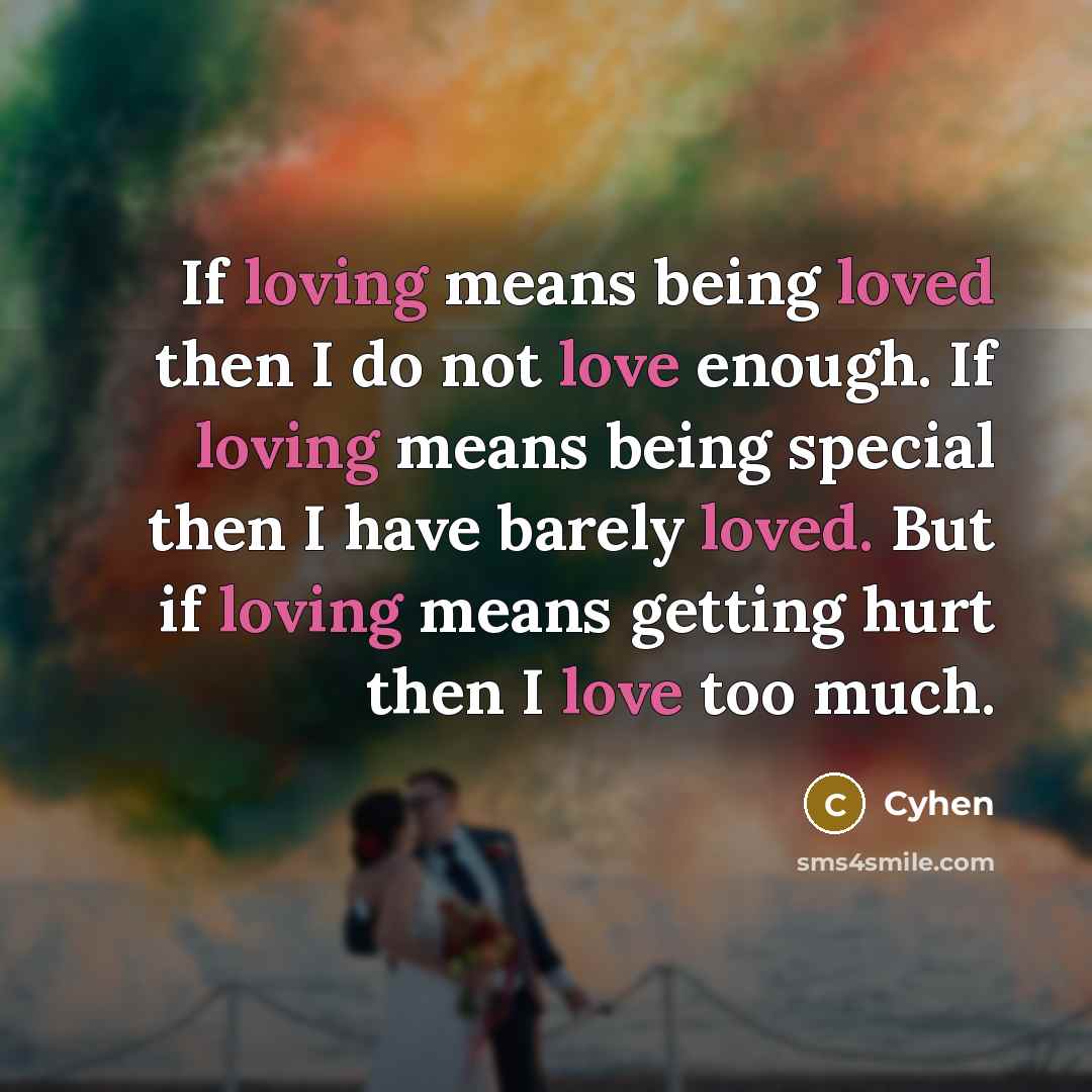 “If loving means being loved then I do not love enough. If loving means being special then I have barely loved. But if loving means getting hurt then I love too much.” quote by Cyhen