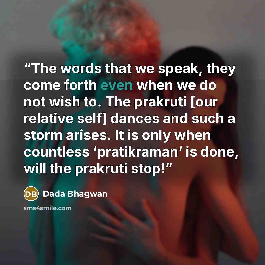 “The words that we speak, they come forth even when we do not wish to. The prakruti [our relative self] dances and such a storm arises. It is only when countless ‘pratikraman’ is done, will the prakruti stop!” quote by Dada Bhagwan
