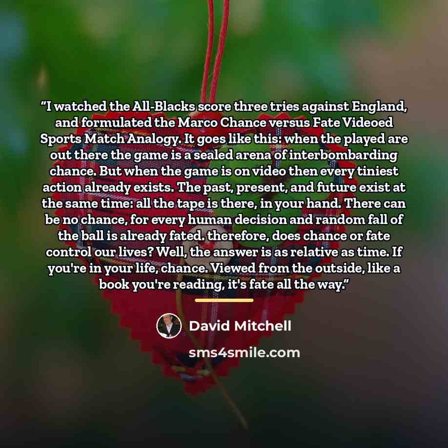 “I watched the All-Blacks score three tries against England, and formulated the Marco Chance versus Fate Videoed Sports Match Analogy. It goes like this: when the played are out there the game is a sealed arena of interbombarding chance. But when the game is on video then every tiniest action…” quote by David Mitchell
