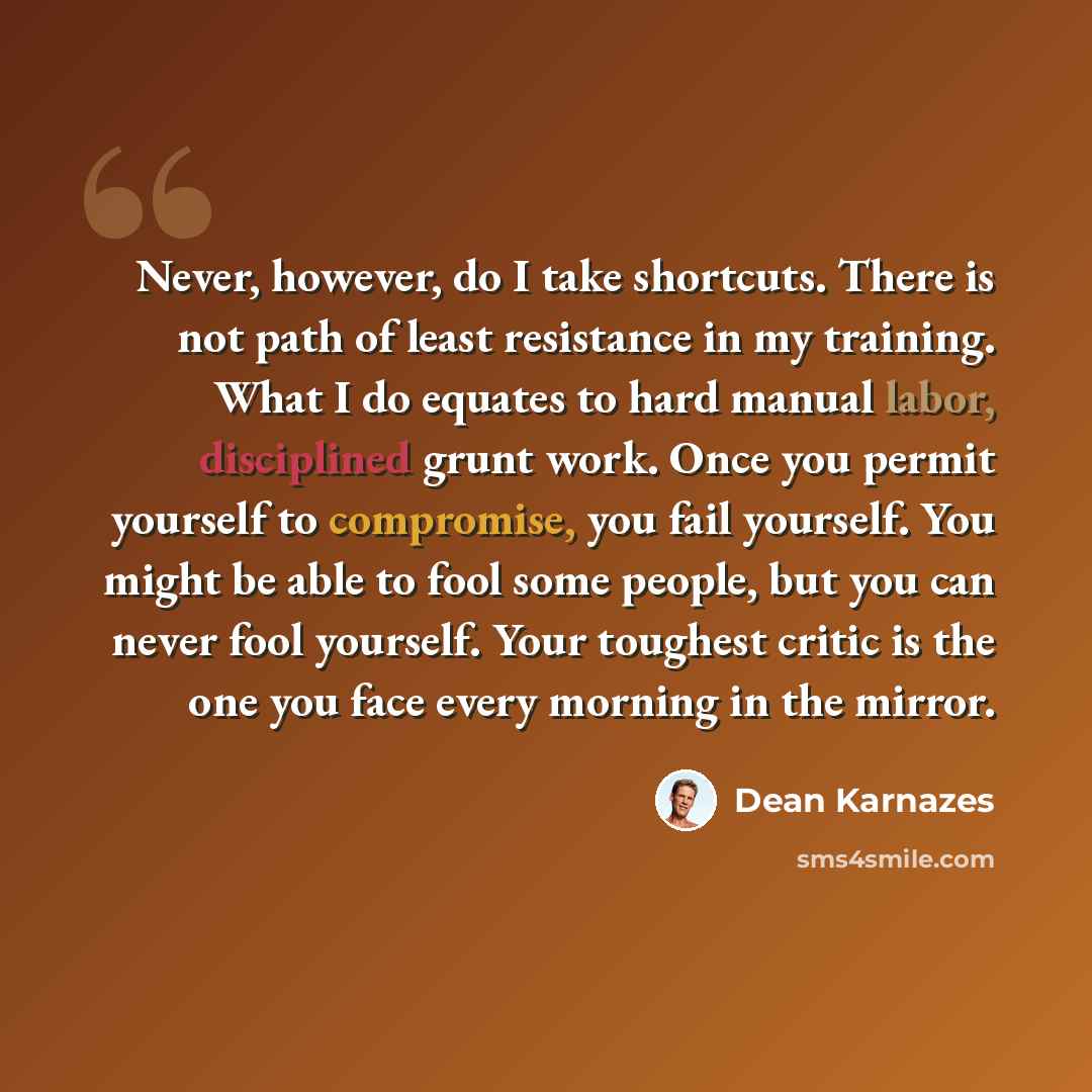 “Never, however, do I take shortcuts. There is not path of least resistance in my training. What I do equates to hard manual labor, disciplined grunt work. Once you permit yourself to compromise, you fail yourself. You might be able to fool some people, but you can never fool yourself. Your…” quote by Dean Karnazes