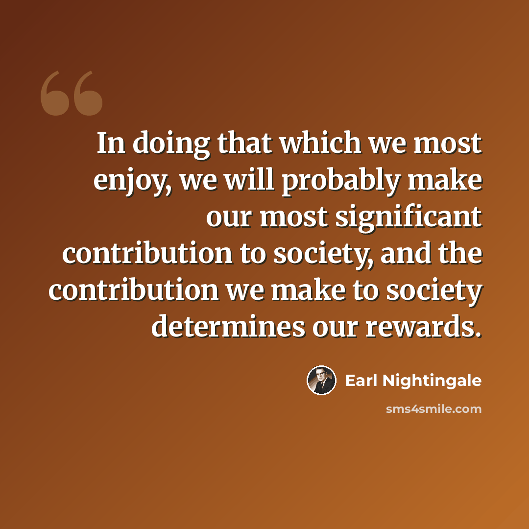 “In doing that which we most enjoy, we will probably make our most significant contribution to society, and the contribution we make to society determines our rewards.” quote by Earl Nightingale