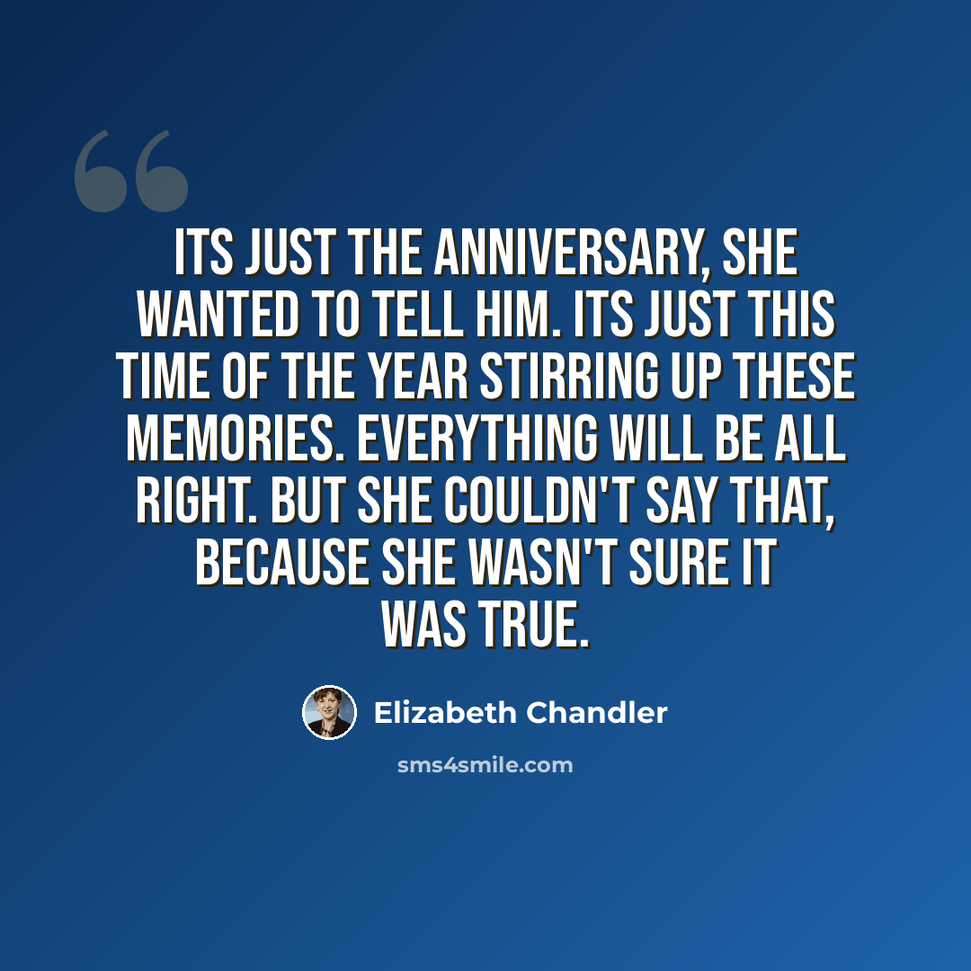 “Its just the anniversary, she wanted to tell him. Its just this time of the year stirring up these memories. Everything will be all right. But she couldn't say that, because she wasn't sure it was true.” quote by Elizabeth Chandler