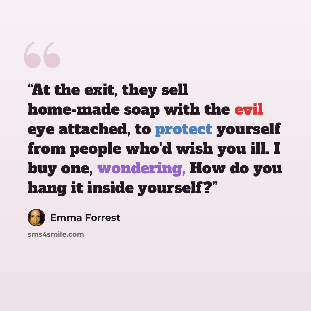 “At the exit, they sell home-made soap with the evil eye attached, to protect yourself from people who'd wish you ill. I buy one, wondering, How do you hang it inside yourself?” quote by Emma Forrest