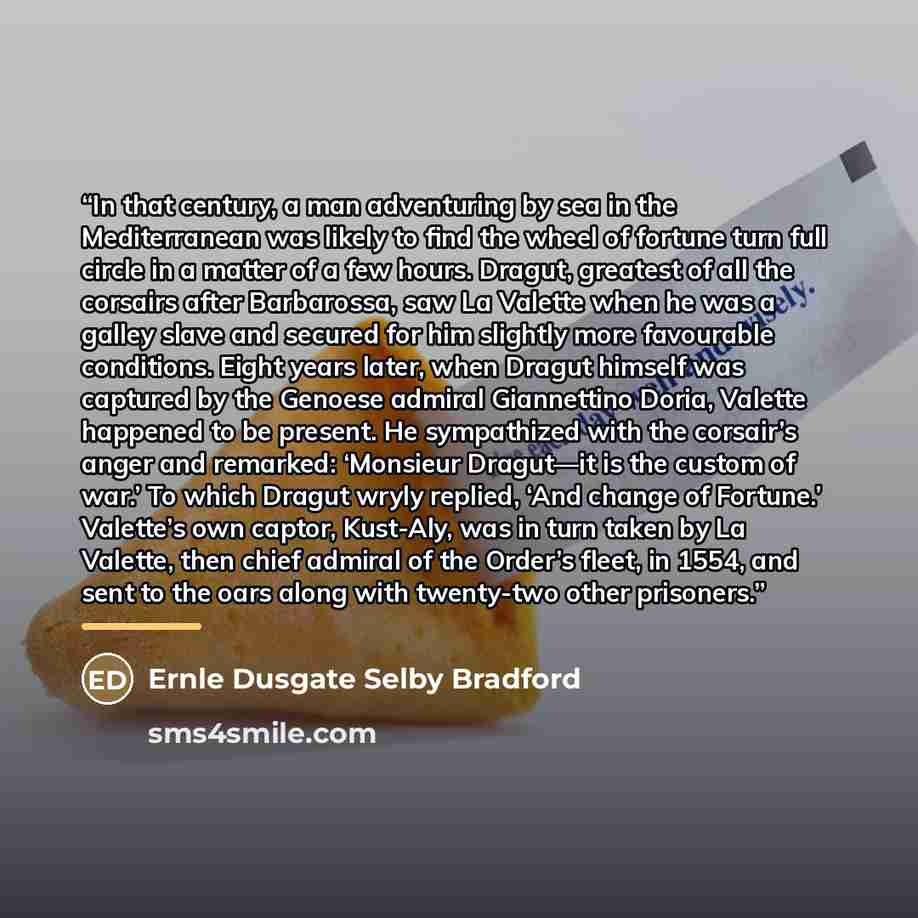 “In that century, a man adventuring by sea in the Mediterranean was likely to find the wheel of fortune turn full circle in a matter of a few hours. Dragut, greatest of all the corsairs after Barbarossa, saw La Valette when he was a galley slave and secured for him slightly more favourable…” quote by Ernle Dusgate Selby Bradford