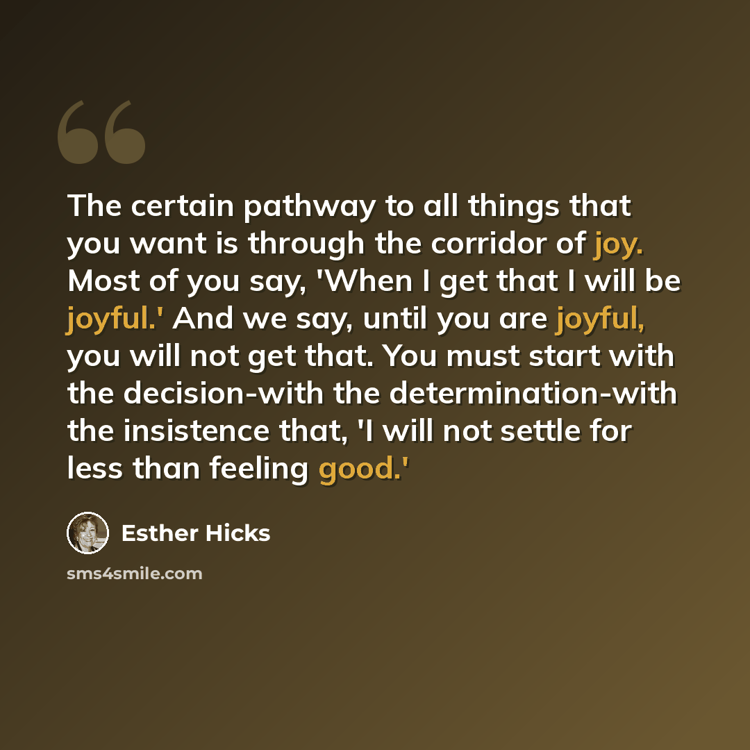 “The certain pathway to all things that you want is through the corridor of joy. Most of you say, 'When I get that I will be joyful.' And we say, until you are joyful, you will not get that. You must start with the decision-with the determination-with the insistence that, 'I will not settle for…” quote by Esther Hicks