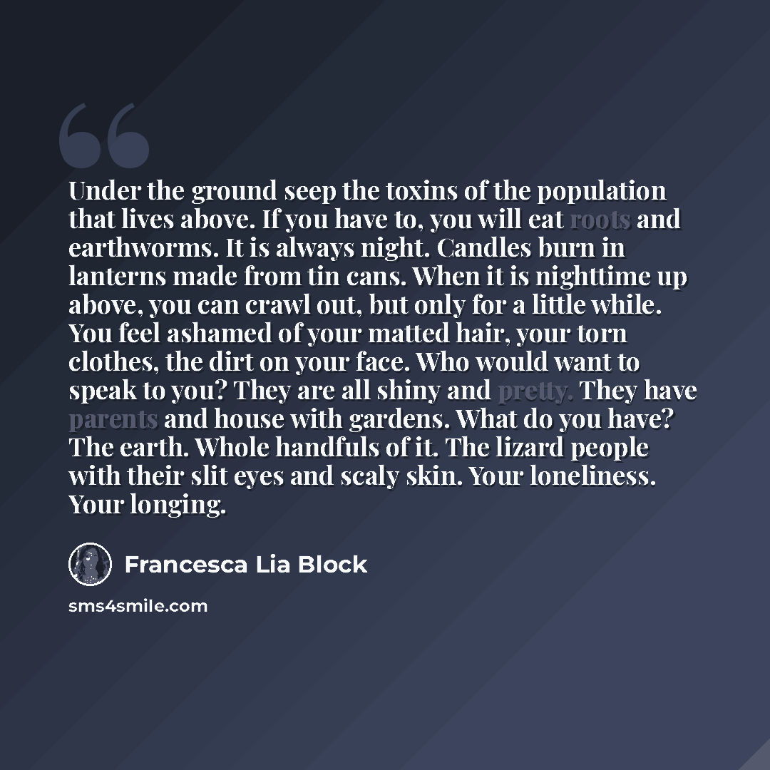 “Under the ground seep the toxins of the population that lives above. If you have to, you will eat roots and earthworms. It is always night. Candles burn in lanterns made from tin cans. When it is nighttime up above, you can crawl out, but only for a little while. You feel ashamed of your matted…” quote by Francesca Lia Block