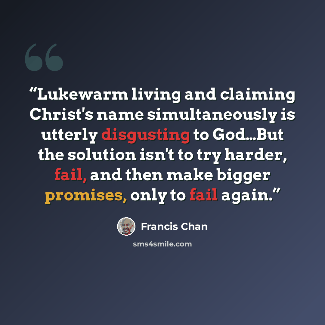 “Lukewarm living and claiming Christ's name simultaneously is utterly disgusting to God…But the solution isn't to try harder, fail, and then make bigger promises, only to fail again.” quote by Francis Chan