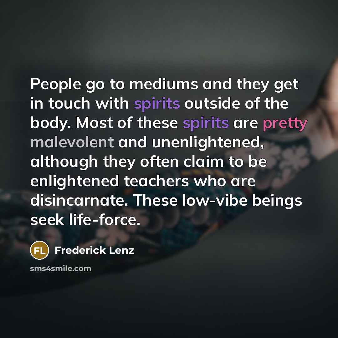 “People go to mediums and they get in touch with spirits outside of the body. Most of these spirits are pretty malevolent and unenlightened, although they often claim to be enlightened teachers who are disincarnate. These low-vibe beings seek life-force.” quote by Frederick Lenz