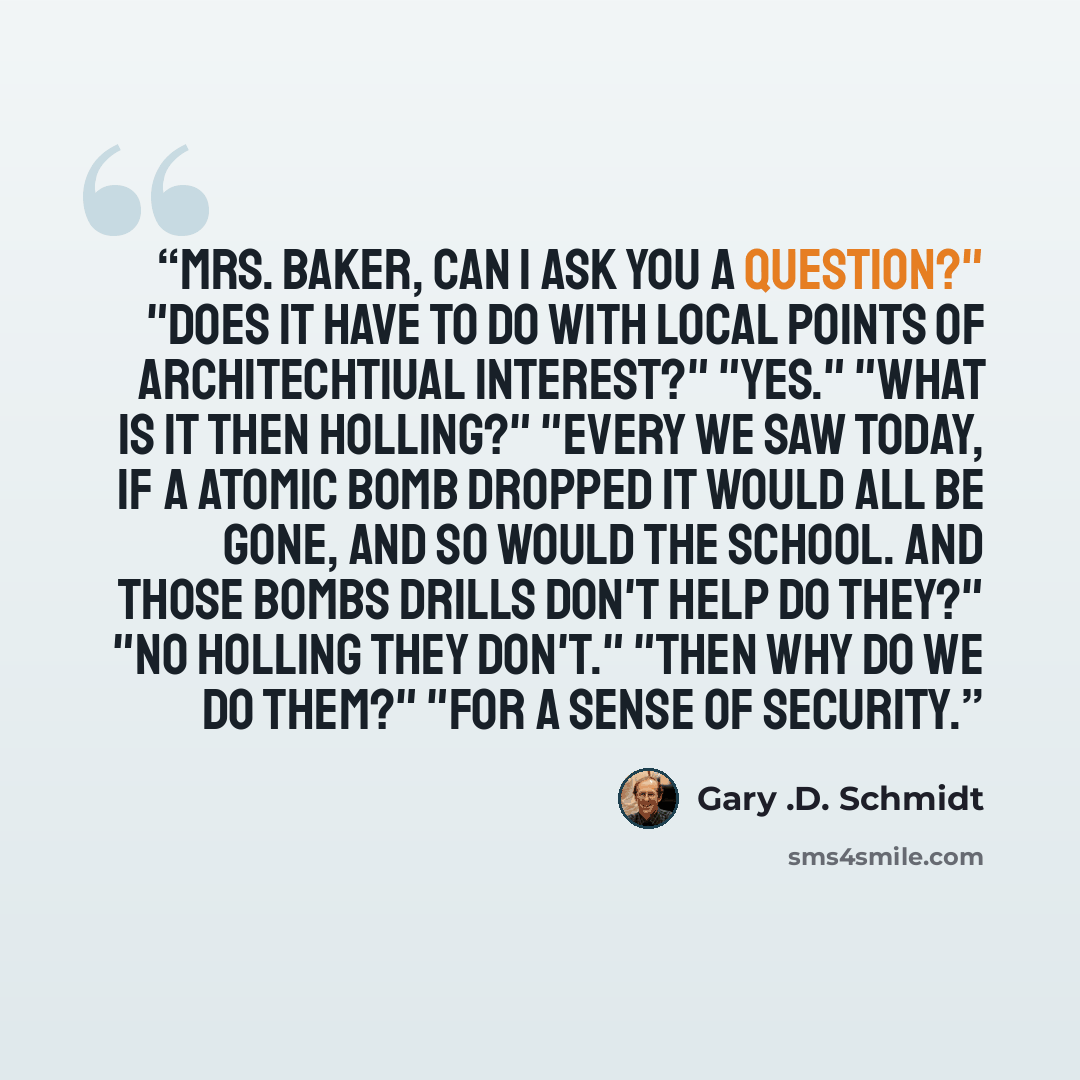 “Mrs. Baker, can I ask you a question?" "Does it have to do with local points of architechtiual interest?" "Yes." "What is it then Holling?" "Every we saw today, if a atomic bomb dropped it would all be gone, and so would the school. And those bombs drills don't help do they?" "No Holling they…” quote by Gary .D. Schmidt