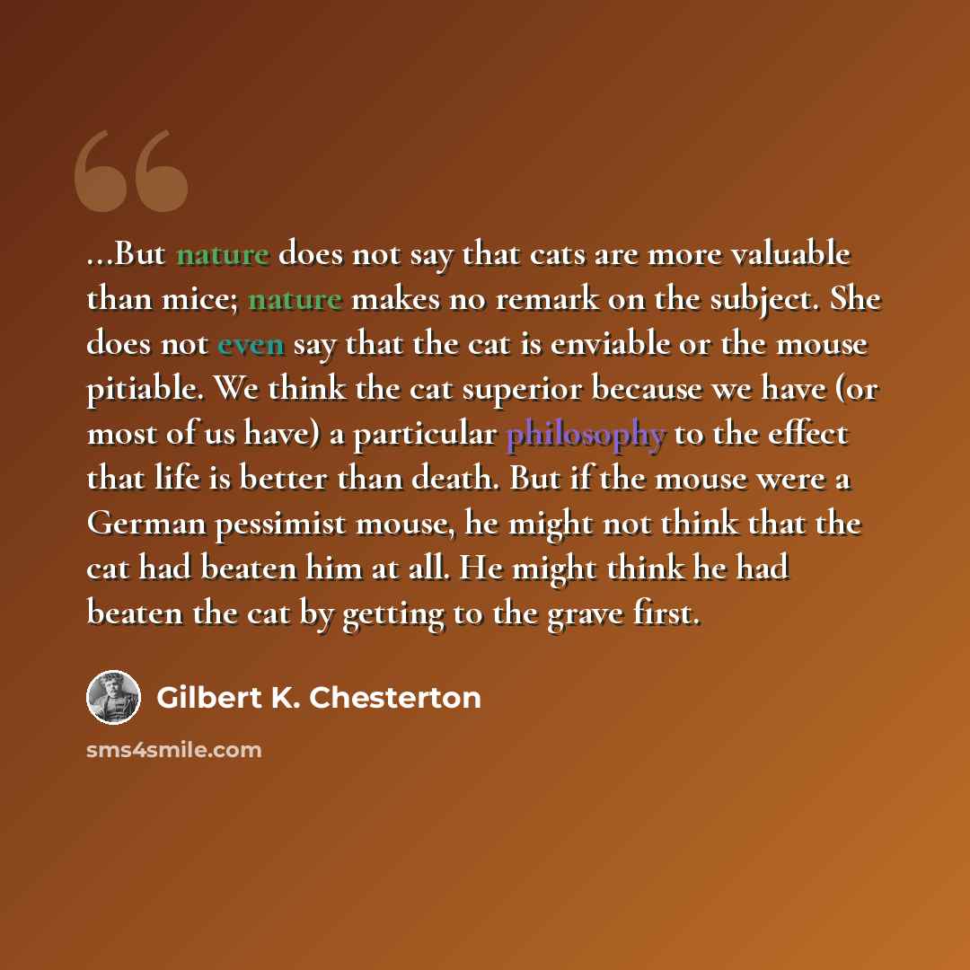 “...But nature does not say that cats are more valuable than mice; nature makes no remark on the subject. She does not even say that the cat is enviable or the mouse pitiable. We think the cat superior because we have (or most of us have) a particular philosophy to the effect that life is better…” quote by Gilbert K. Chesterton
