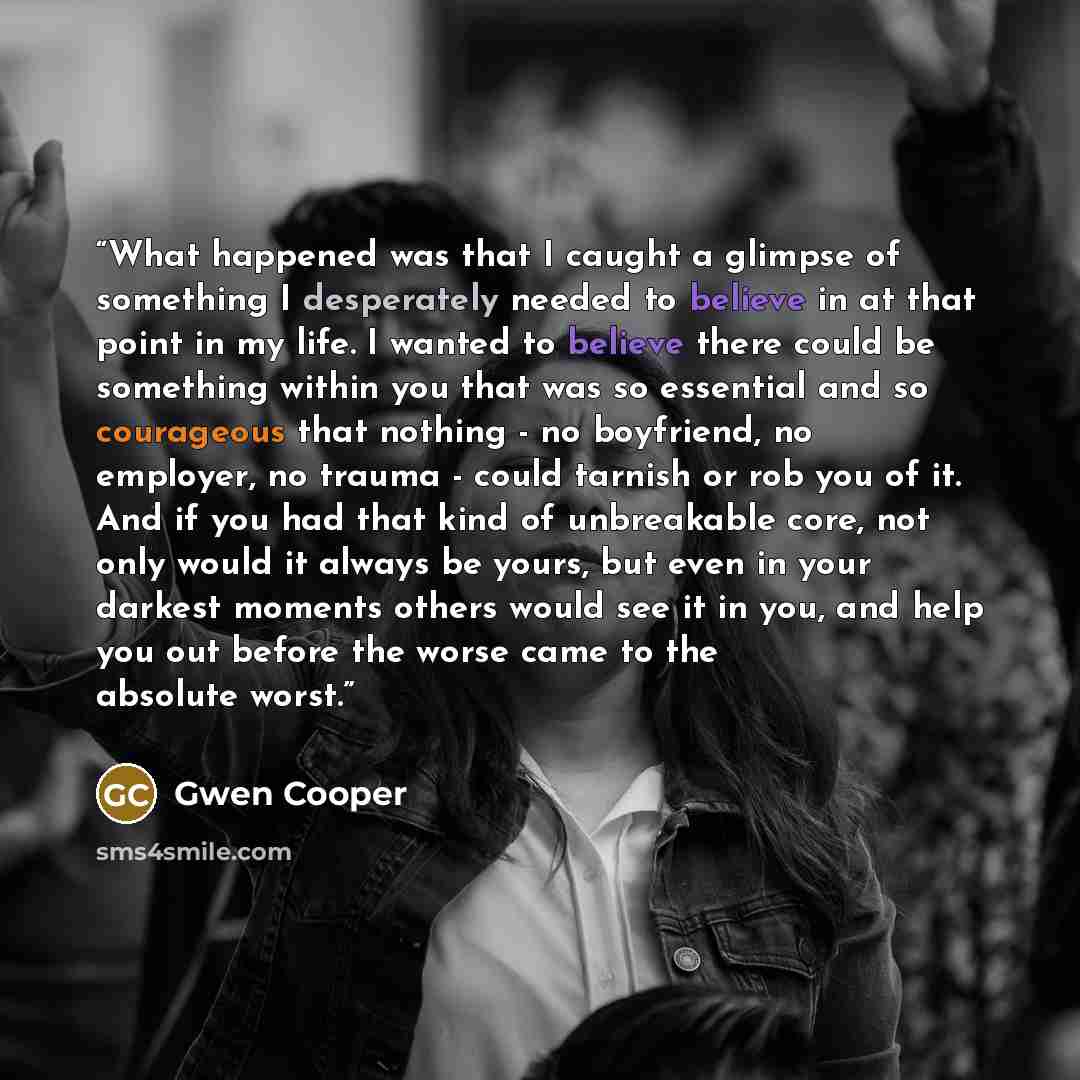“What happened was that I caught a glimpse of something I desperately needed to believe in at that point in my life. I wanted to believe there could be something within you that was so essential and so courageous that nothing - no boyfriend, no employer, no trauma - could tarnish or rob you of it…” quote by Gwen Cooper