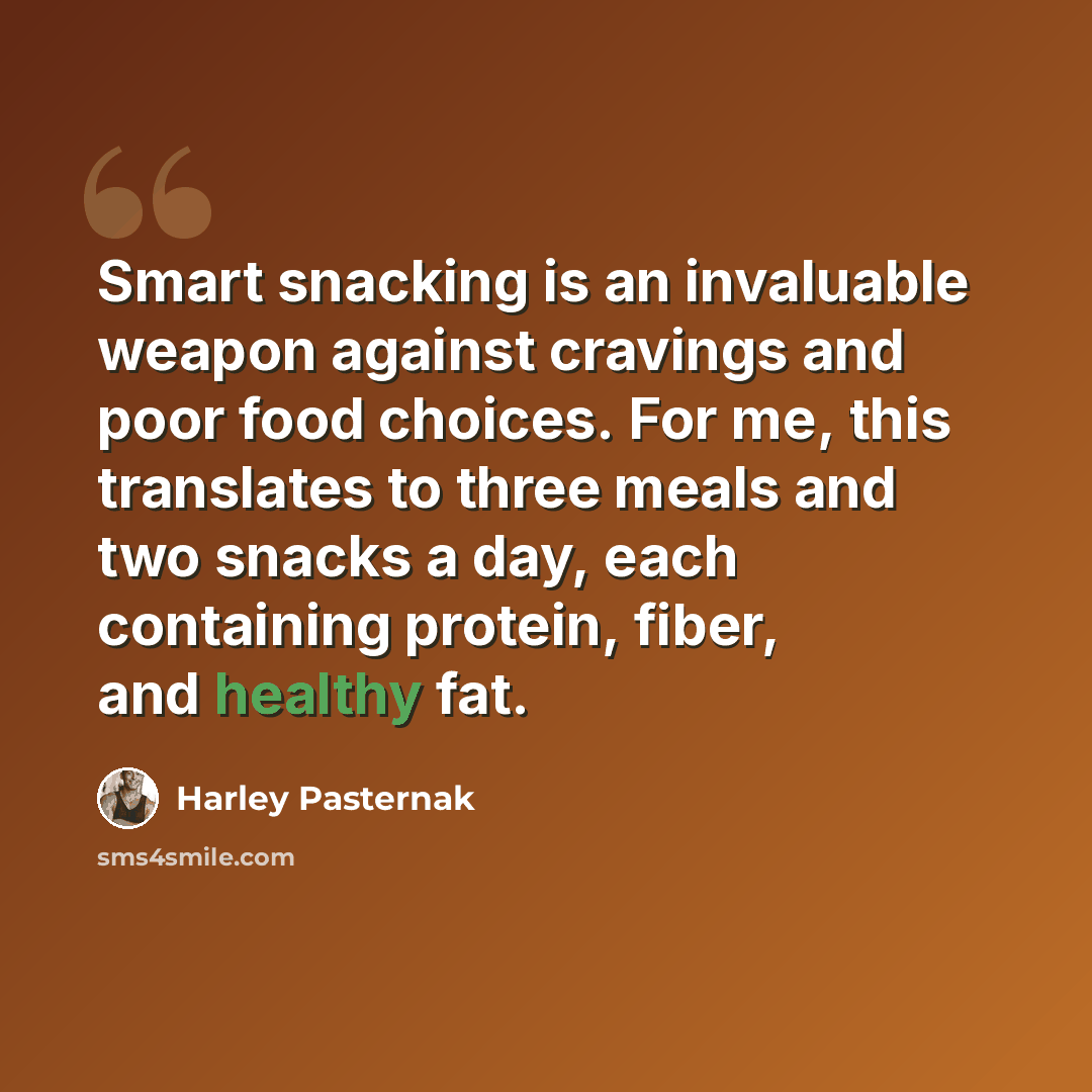 “Smart snacking is an invaluable weapon against cravings and poor food choices. For me, this translates to three meals and two snacks a day, each containing protein, fiber, and healthy fat.” quote by Harley Pasternak